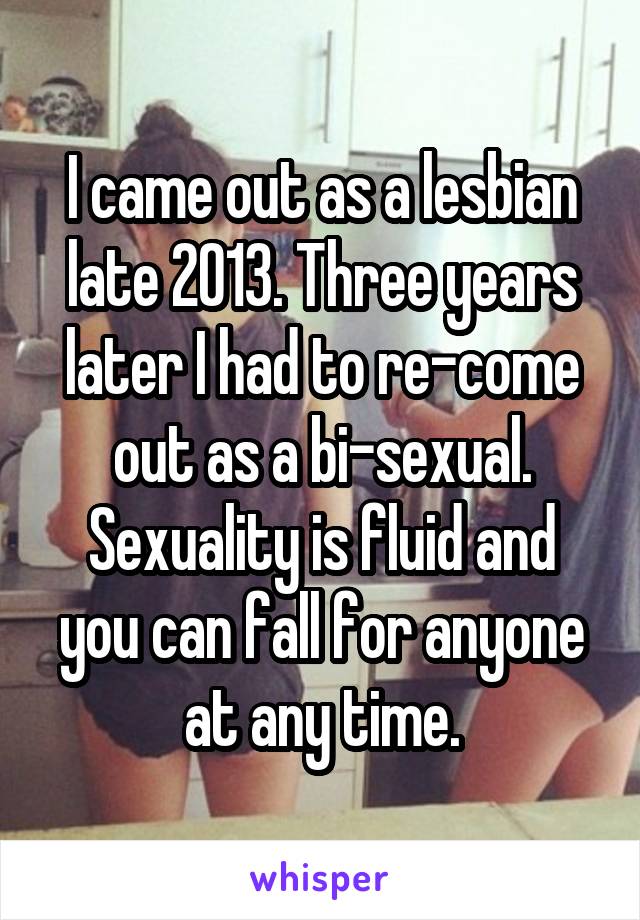 I came out as a lesbian late 2013. Three years later I had to re-come out as a bi-sexual. Sexuality is fluid and you can fall for anyone at any time.
