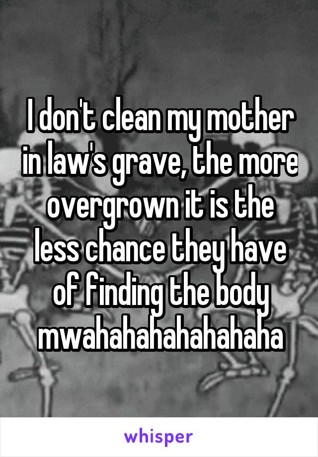 I don't clean my mother in law's grave, the more overgrown it is the less chance they have of finding the body mwahahahahahahaha