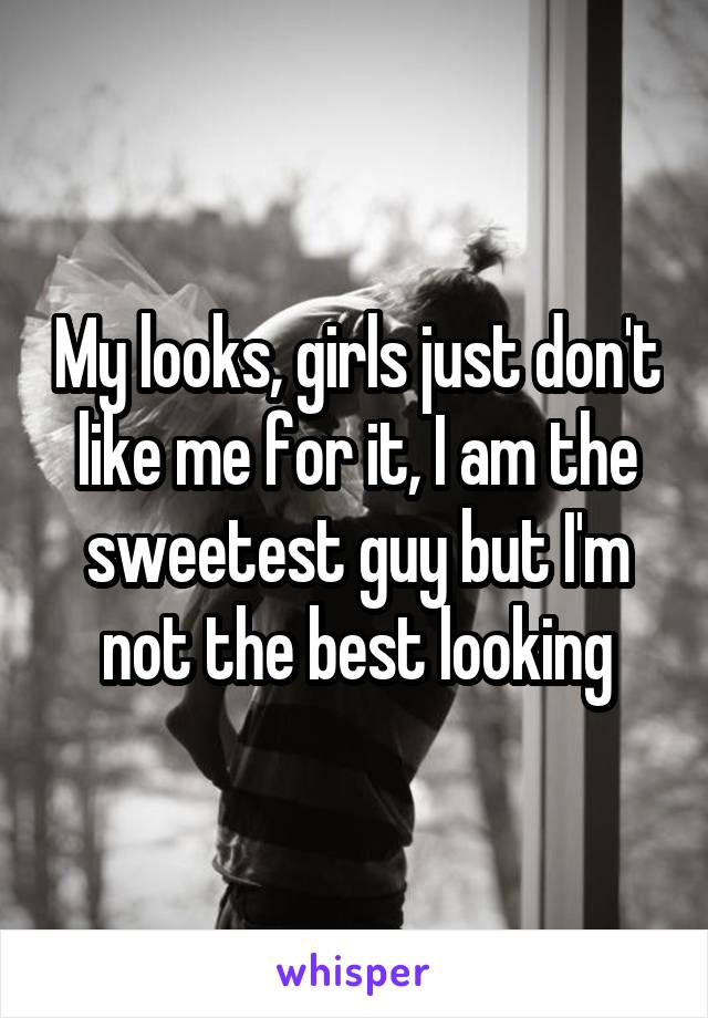 My looks, girls just don't like me for it, I am the sweetest guy but I'm not the best looking