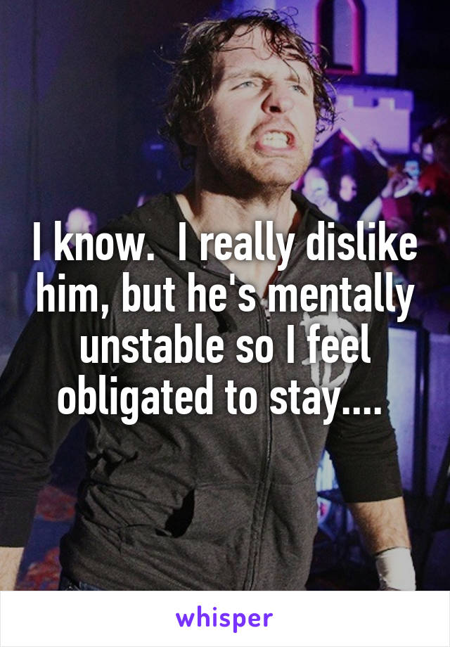 I know.  I really dislike him, but he's mentally unstable so I feel obligated to stay.... 