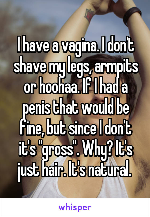 I have a vagina. I don't shave my legs, armpits or hoohaa. If I had a penis that would be fine, but since I don't it's "gross". Why? It's just hair. It's natural. 