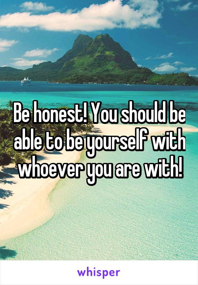 Be honest! You should be able to be yourself with whoever you are with!
