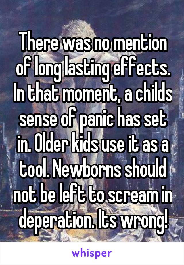 There was no mention of long lasting effects. In that moment, a childs sense of panic has set in. Older kids use it as a tool. Newborns should not be left to scream in deperation. Its wrong!