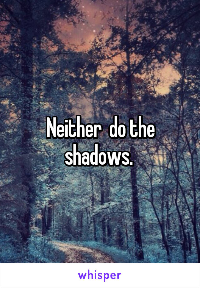 Neither  do the shadows. 