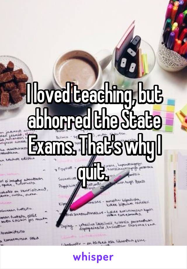 I loved teaching, but abhorred the State Exams. That's why I quit. 