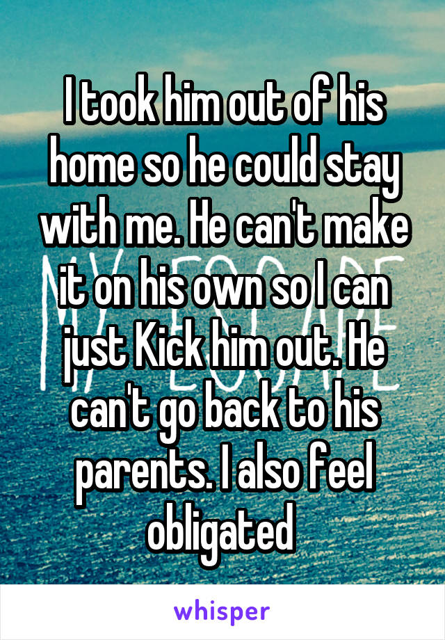 I took him out of his home so he could stay with me. He can't make it on his own so I can just Kick him out. He can't go back to his parents. I also feel obligated 