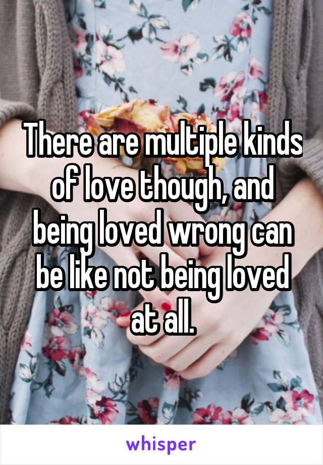 There are multiple kinds of love though, and being loved wrong can be like not being loved at all.