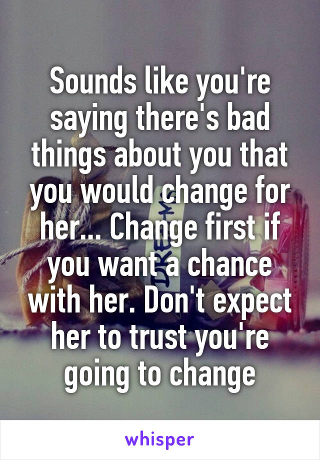 Sounds like you're saying there's bad things about you that you would change for her... Change first if you want a chance with her. Don't expect her to trust you're going to change