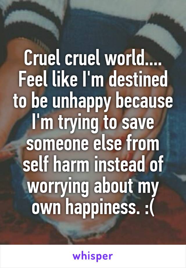 Cruel cruel world.... Feel like I'm destined to be unhappy because I'm trying to save someone else from self harm instead of worrying about my own happiness. :(