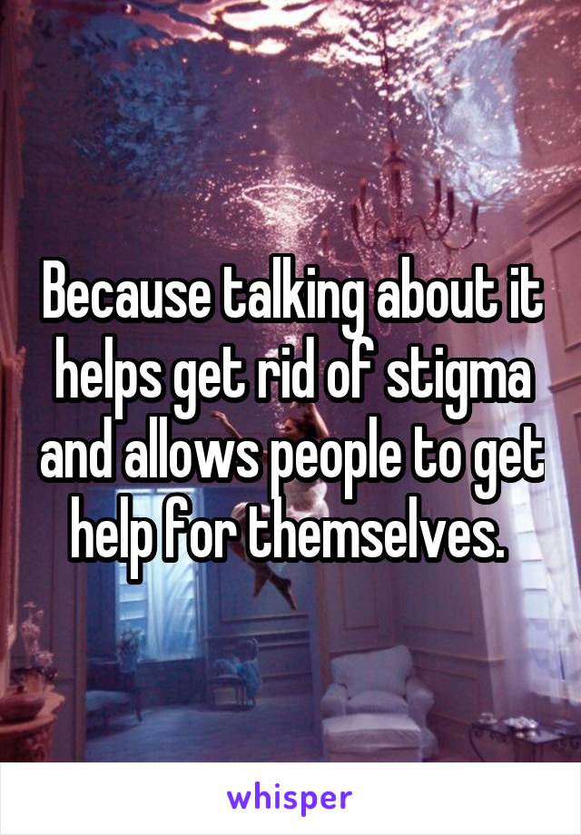 Because talking about it helps get rid of stigma and allows people to get help for themselves. 