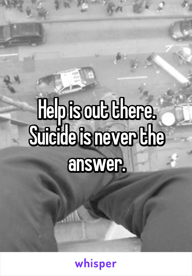 Help is out there. Suicide is never the answer.