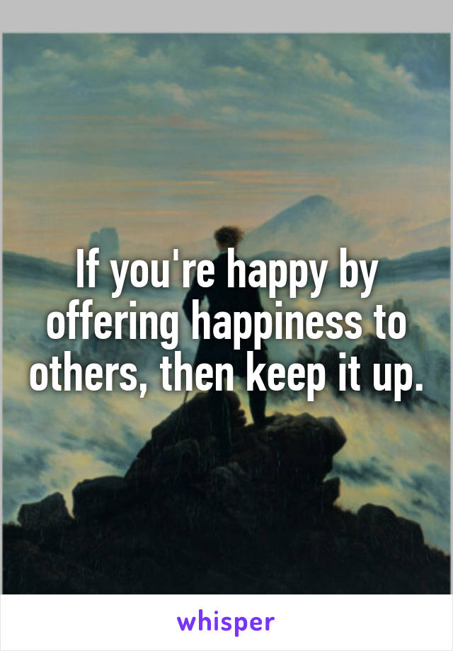 If you're happy by offering happiness to others, then keep it up.