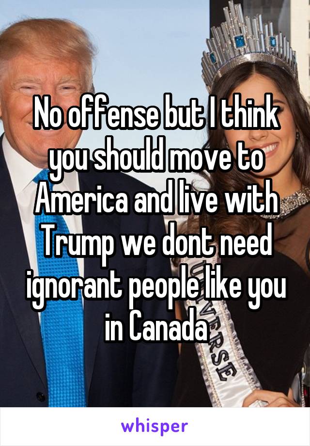 No offense but I think you should move to America and live with Trump we dont need ignorant people like you in Canada