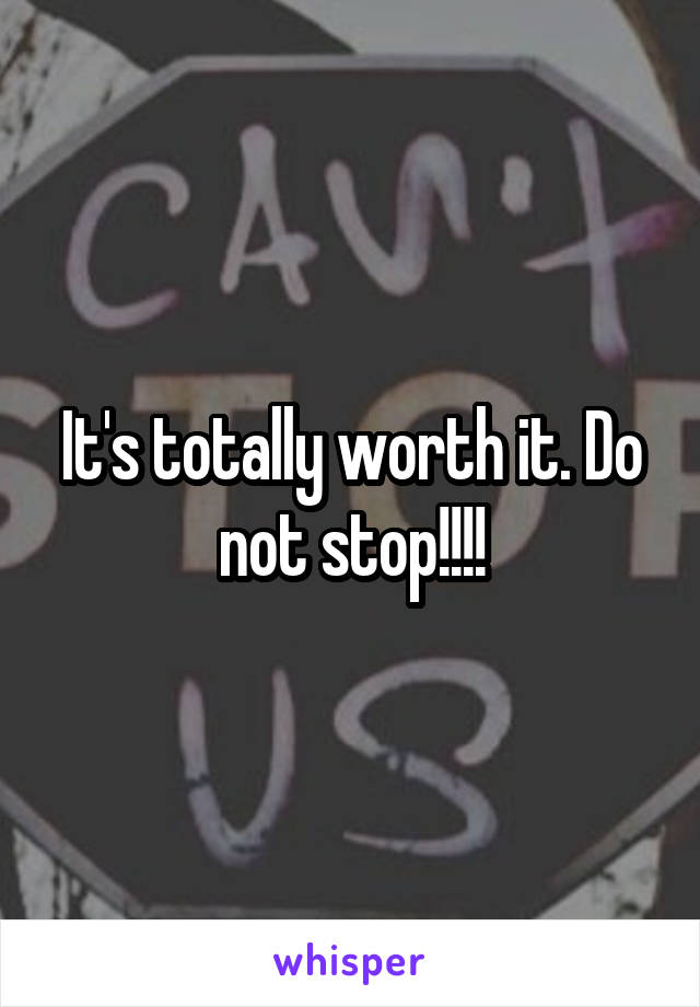 It's totally worth it. Do not stop!!!!