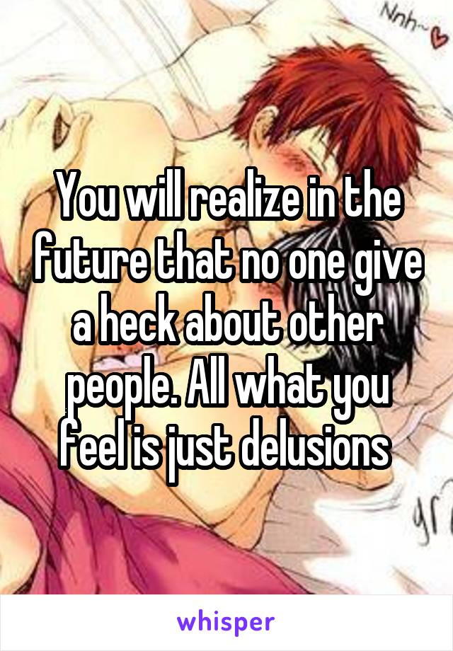 You will realize in the future that no one give a heck about other people. All what you feel is just delusions 