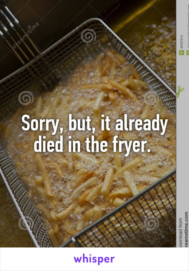 Sorry, but, it already died in the fryer. 