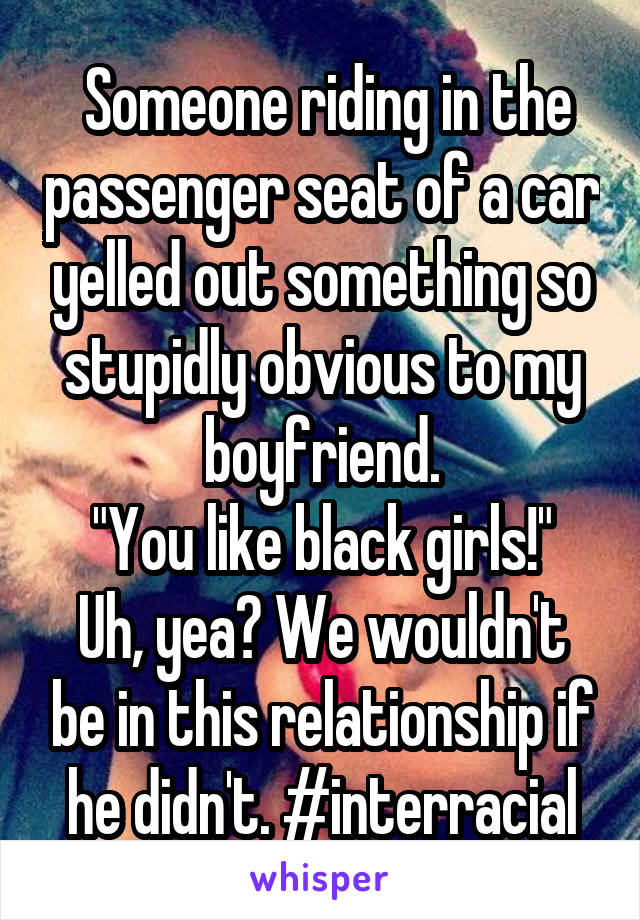  Someone riding in the passenger seat of a car yelled out something so stupidly obvious to my boyfriend.
"You like black girls!"
Uh, yea? We wouldn't be in this relationship if he didn't. #interracial