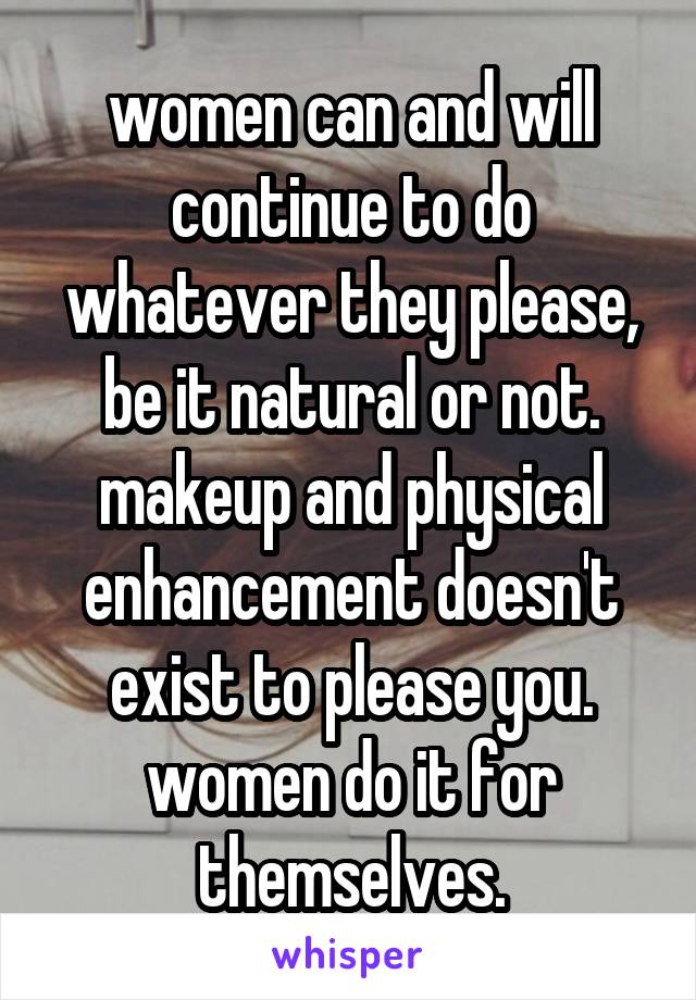 women can and will continue to do whatever they please, be it natural or not. makeup and physical enhancement doesn't exist to please you. women do it for themselves.