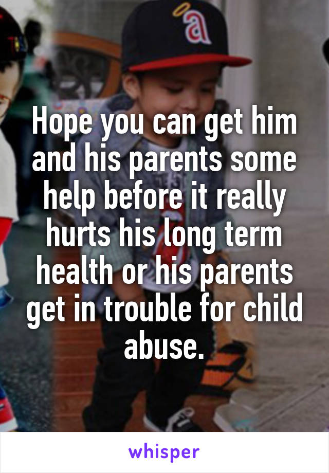 Hope you can get him and his parents some help before it really hurts his long term health or his parents get in trouble for child abuse.