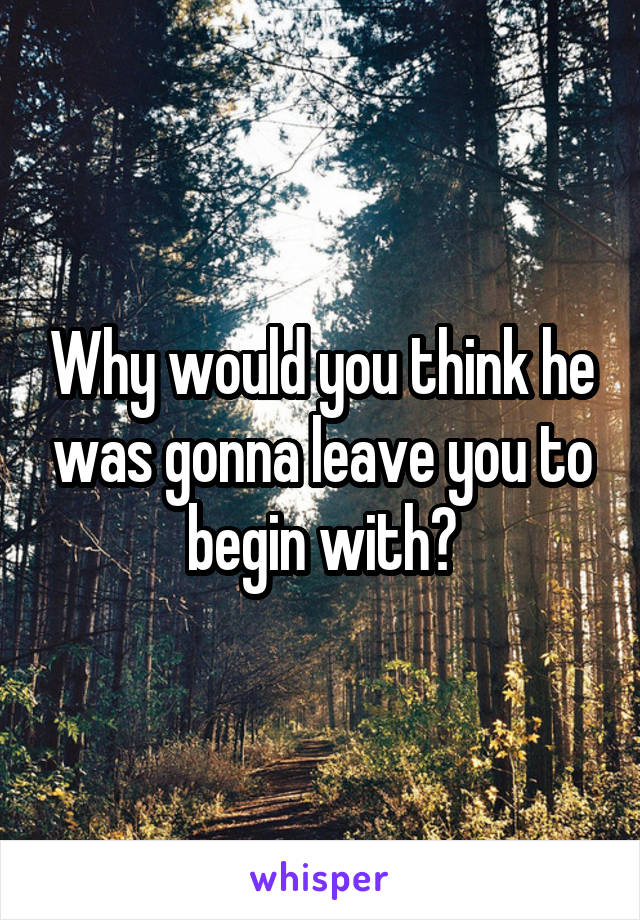 Why would you think he was gonna leave you to begin with?