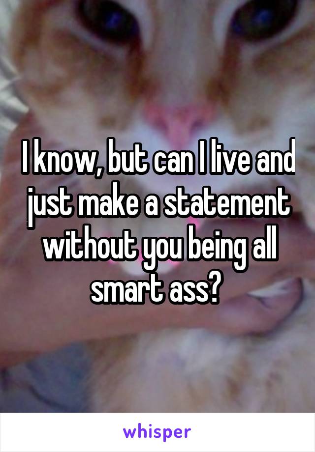 I know, but can I live and just make a statement without you being all smart ass? 