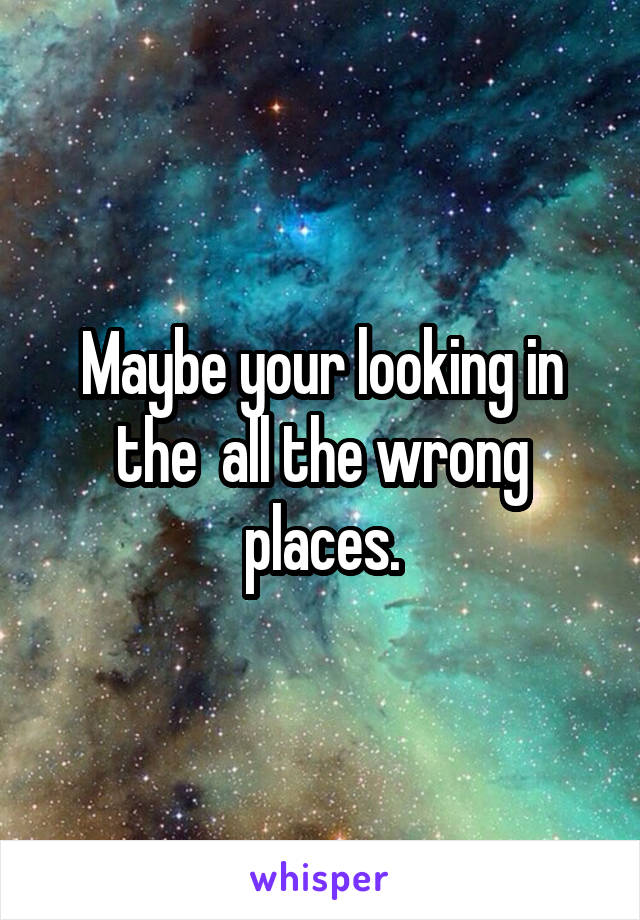 Maybe your looking in the  all the wrong places.