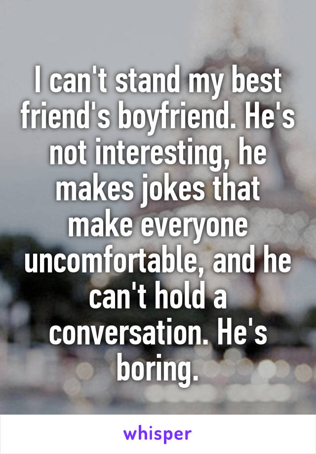 I can't stand my best friend's boyfriend. He's not interesting, he makes jokes that make everyone uncomfortable, and he can't hold a conversation. He's boring.
