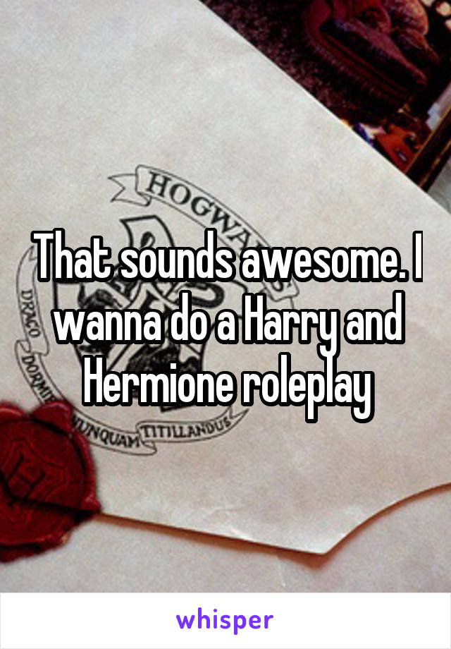 That sounds awesome. I wanna do a Harry and Hermione roleplay