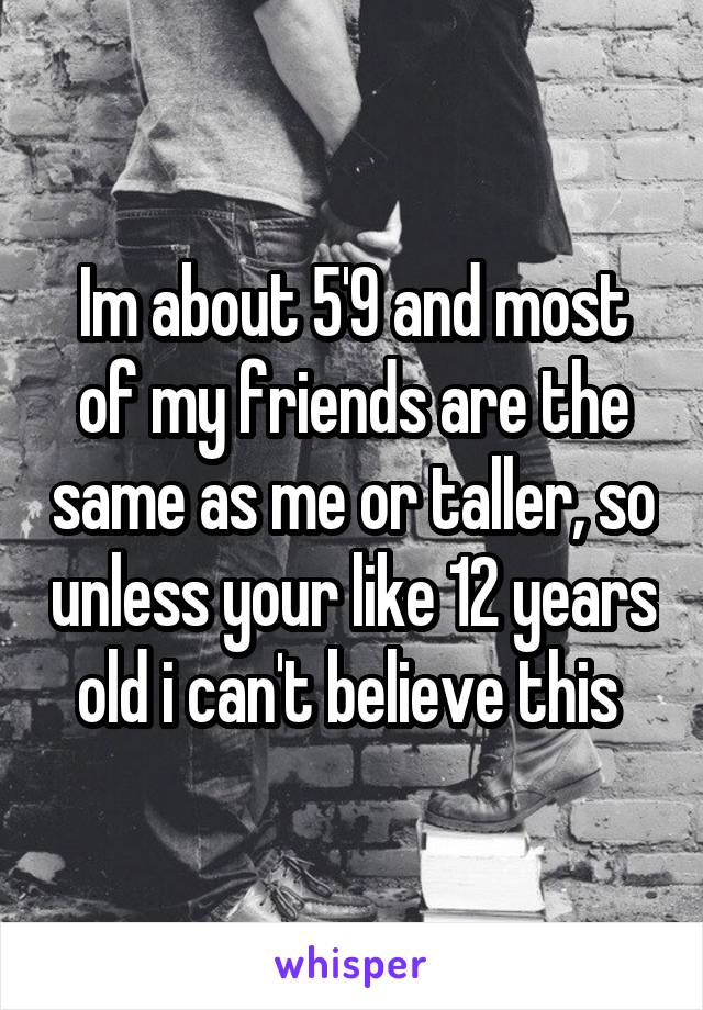 Im about 5'9 and most of my friends are the same as me or taller, so unless your like 12 years old i can't believe this 