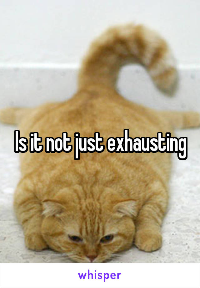 Is it not just exhausting