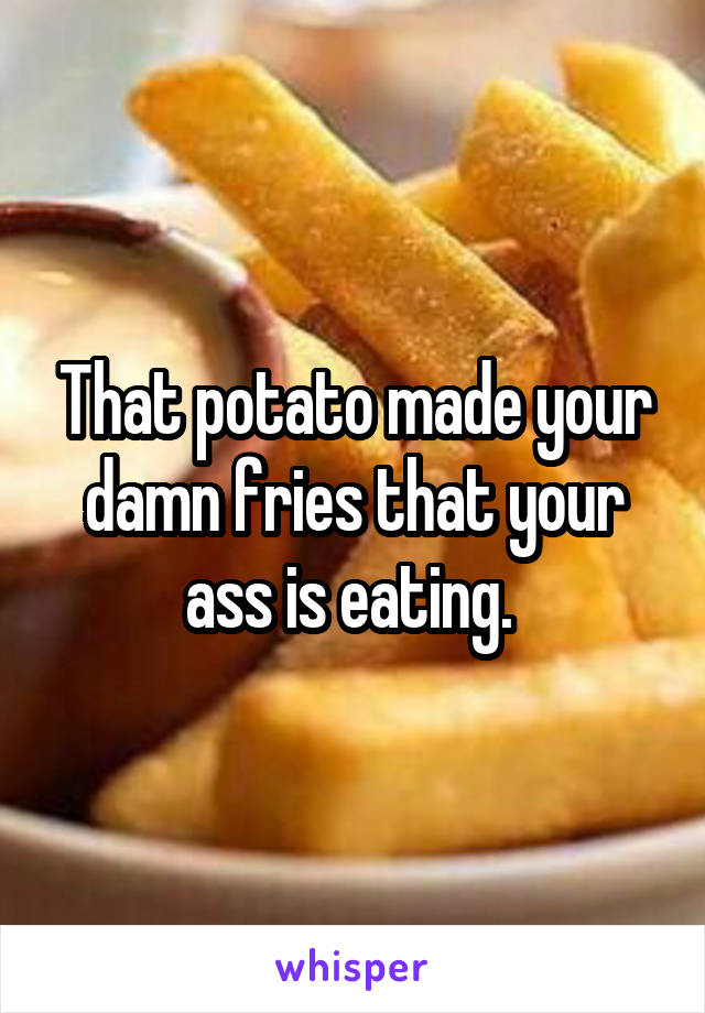 That potato made your damn fries that your ass is eating. 