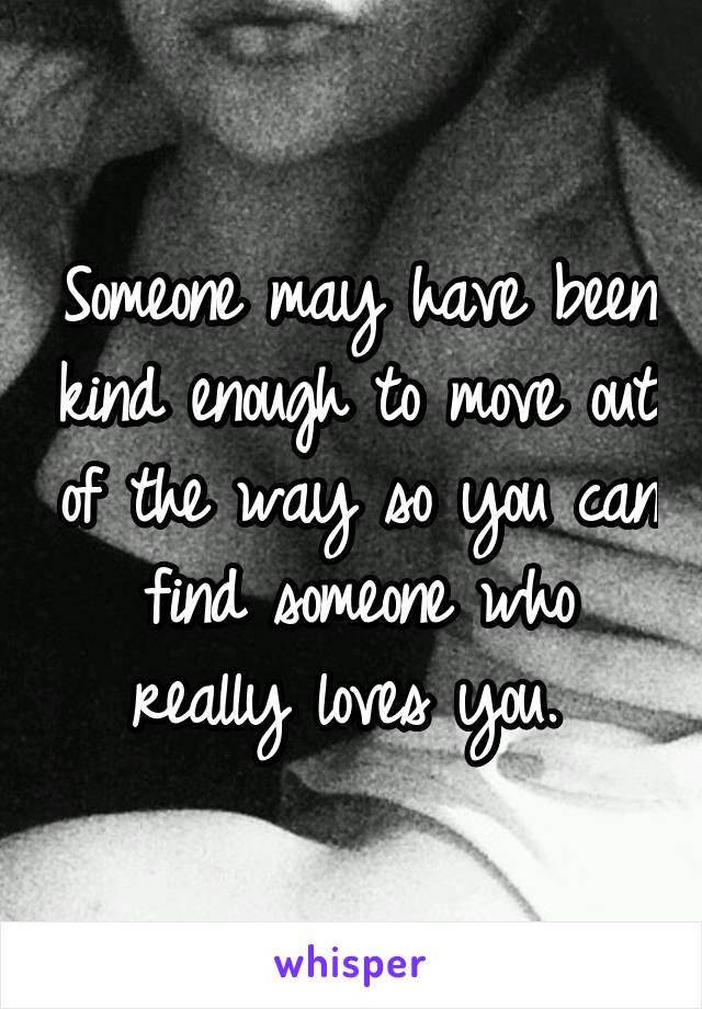 Someone may have been kind enough to move out of the way so you can find someone who really loves you. 