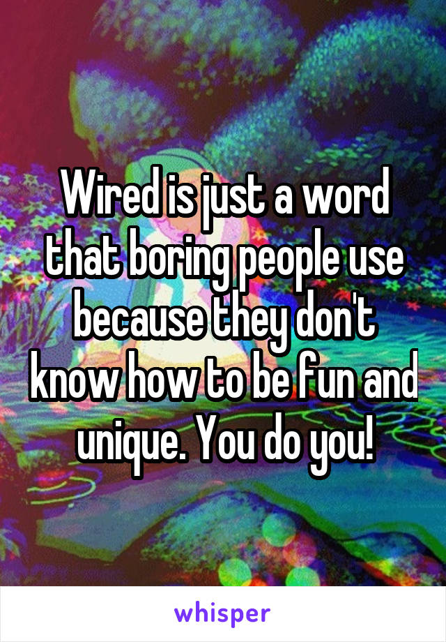 Wired is just a word that boring people use because they don't know how to be fun and unique. You do you!