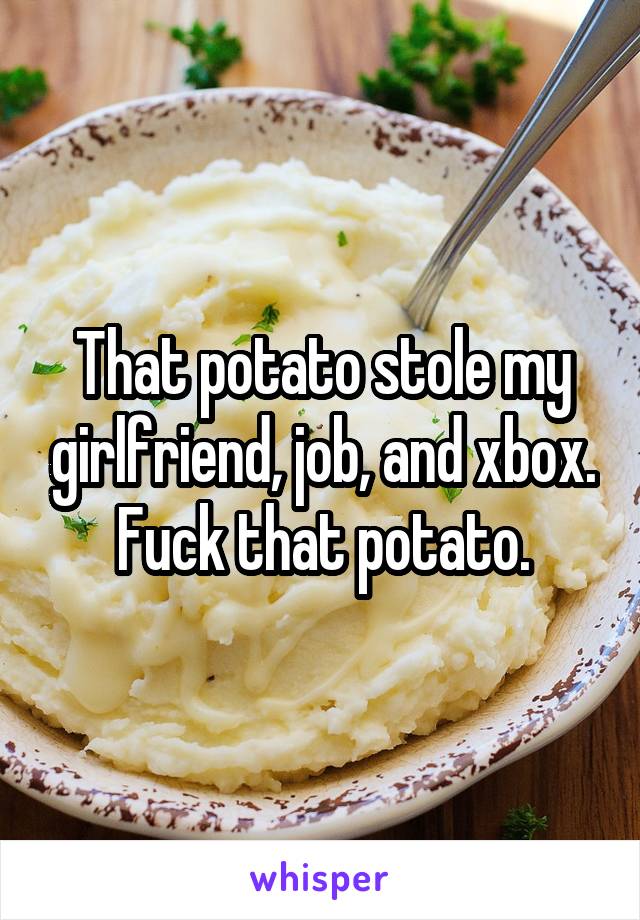 That potato stole my girlfriend, job, and xbox. Fuck that potato.