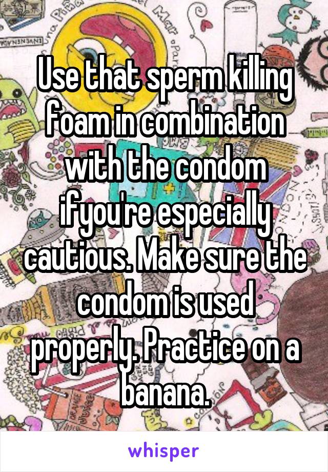 Use that sperm killing foam in combination with the condom ifyou're especially cautious. Make sure the condom is used properly. Practice on a banana.