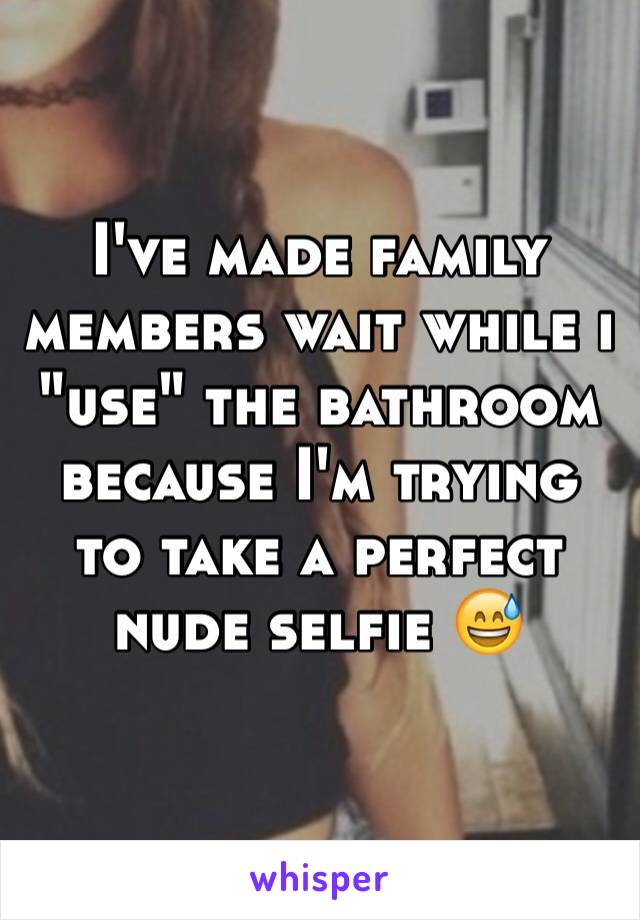 I've made family members wait while i "use" the bathroom because I'm trying to take a perfect nude selfie 😅
