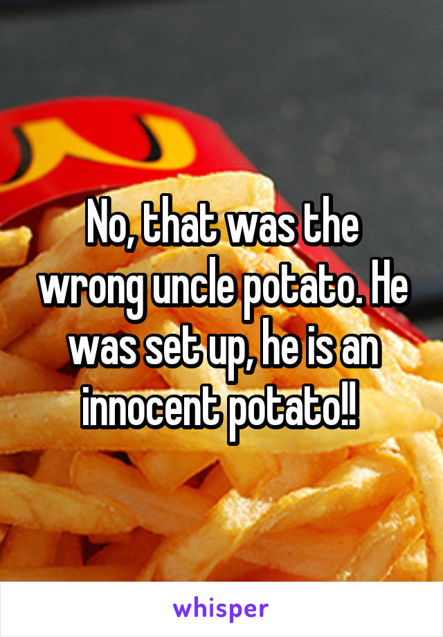 No, that was the wrong uncle potato. He was set up, he is an innocent potato!! 