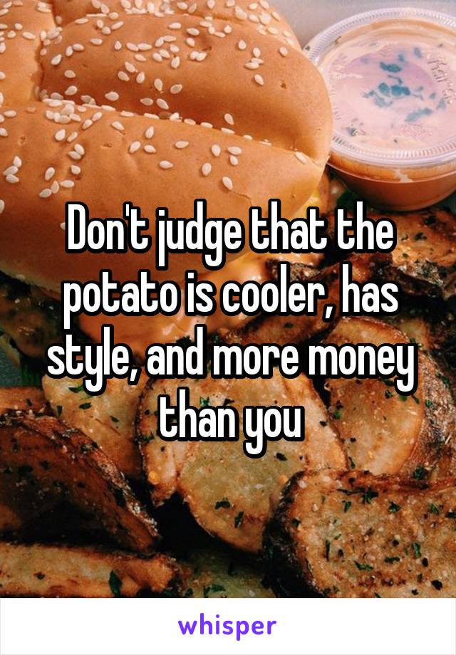 Don't judge that the potato is cooler, has style, and more money than you