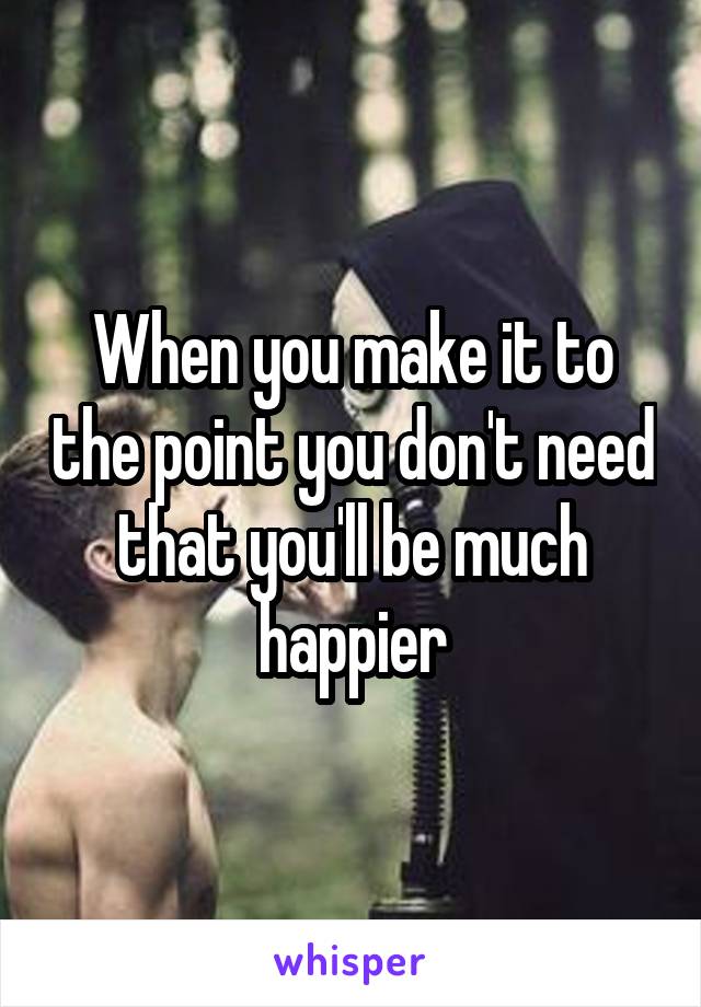 When you make it to the point you don't need that you'll be much happier