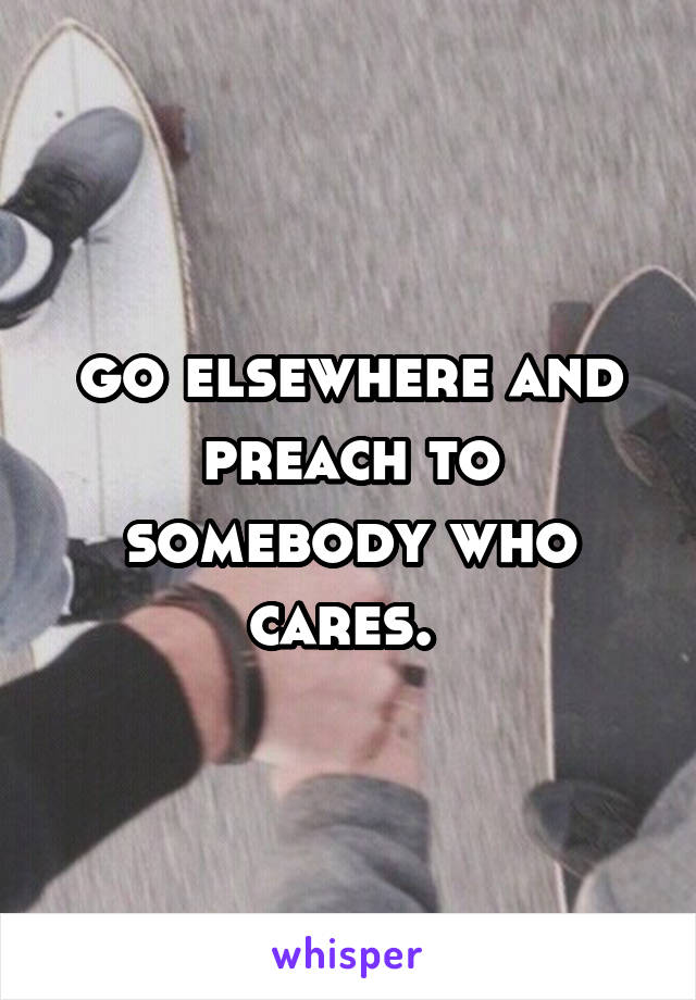 go elsewhere and preach to somebody who cares. 