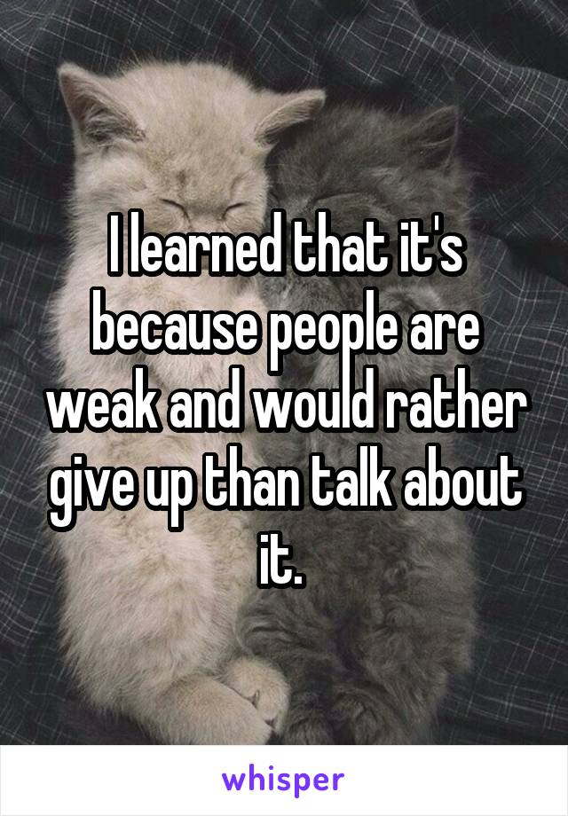 I learned that it's because people are weak and would rather give up than talk about it. 