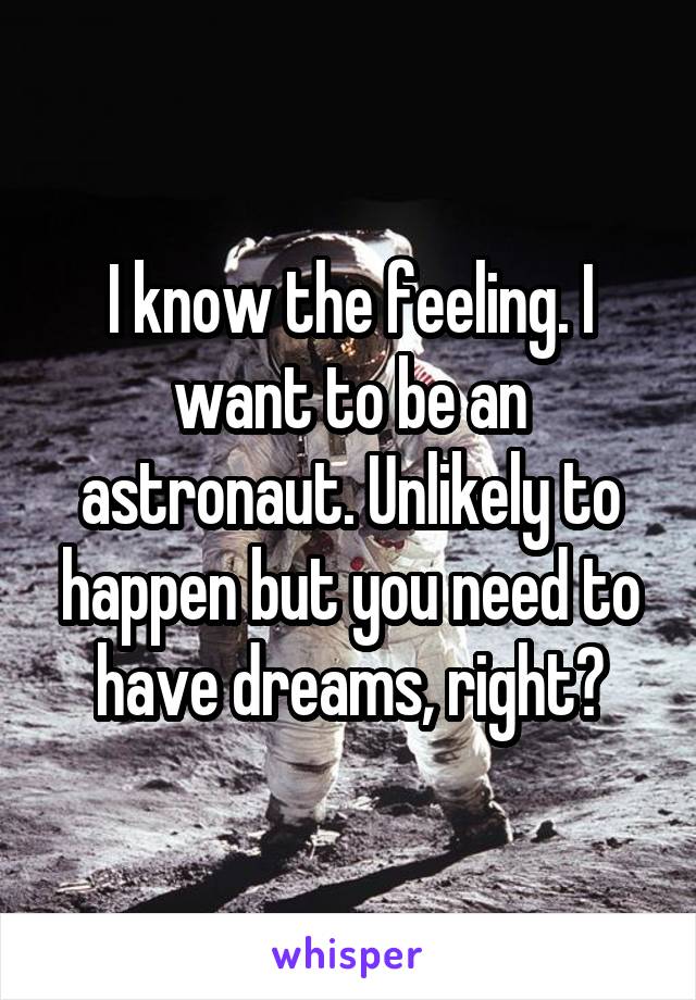 I know the feeling. I want to be an astronaut. Unlikely to happen but you need to have dreams, right?