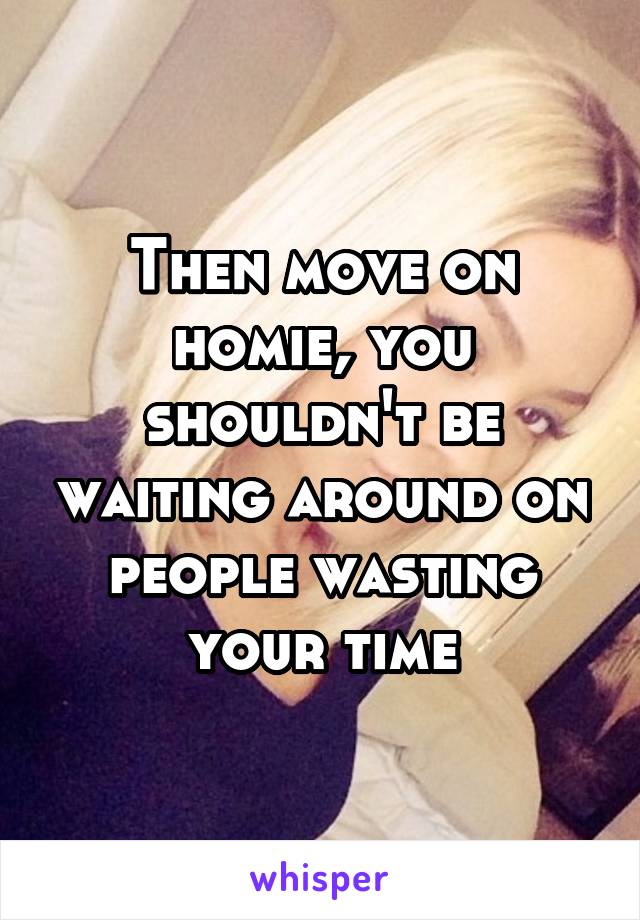 Then move on homie, you shouldn't be waiting around on people wasting your time