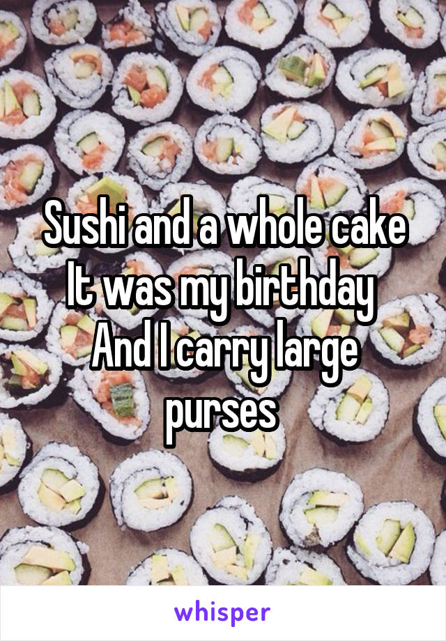 Sushi and a whole cake
It was my birthday 
And I carry large purses 