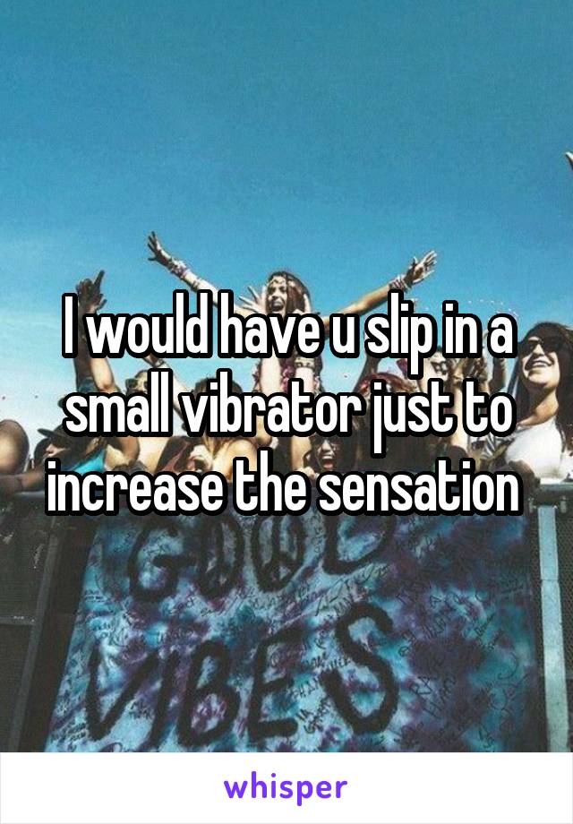 I would have u slip in a small vibrator just to increase the sensation 