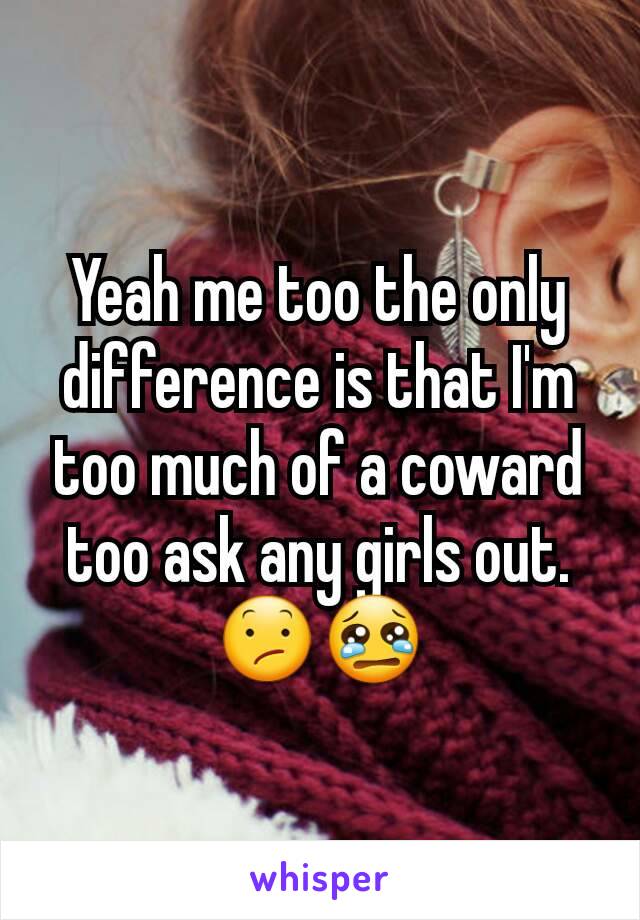 Yeah me too the only difference is that I'm too much of a coward too ask any girls out. 😕😢