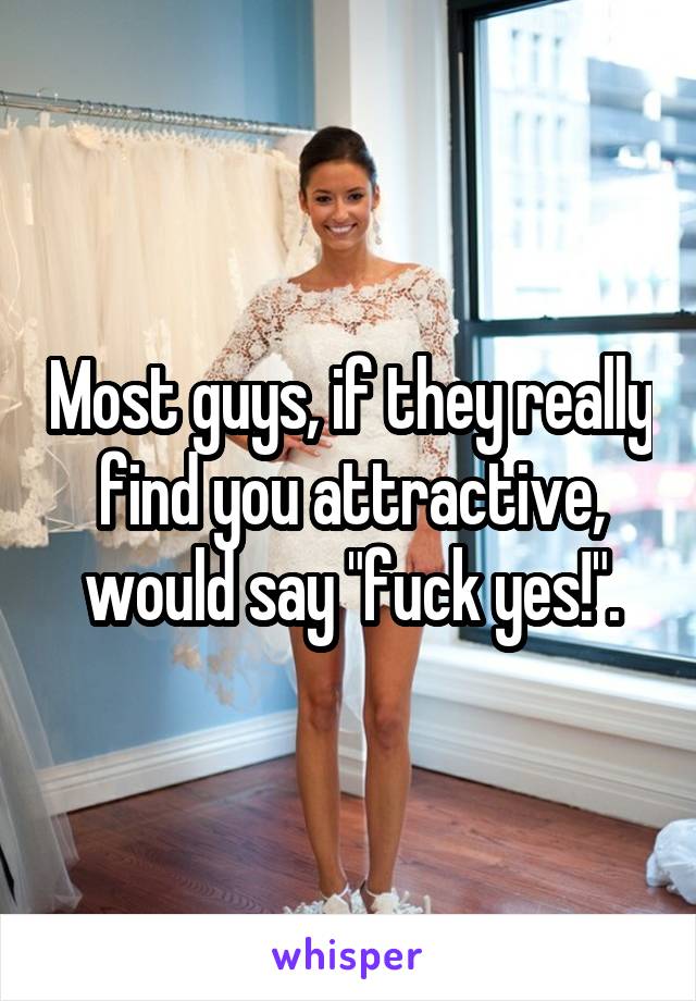 Most guys, if they really find you attractive, would say "fuck yes!".