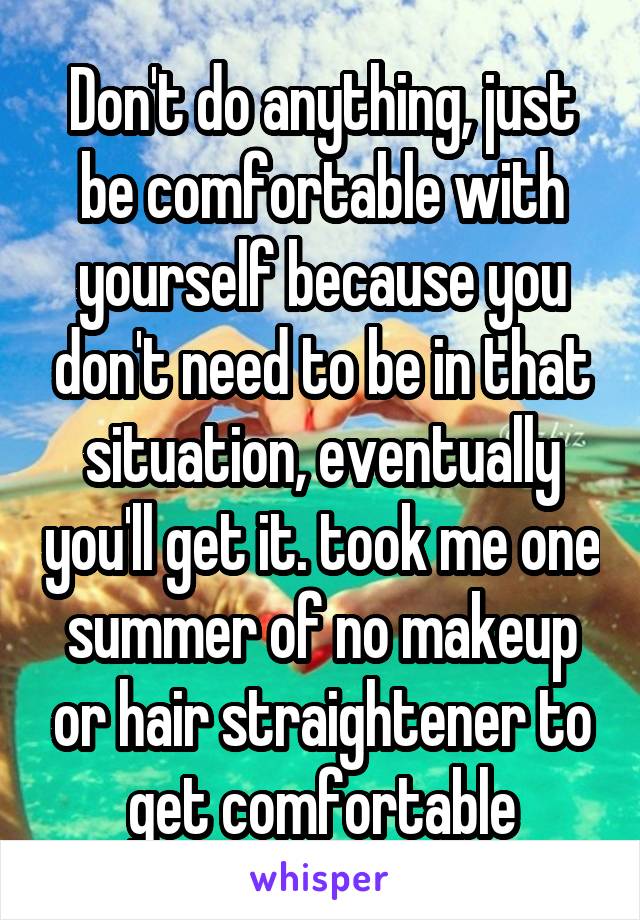 Don't do anything, just be comfortable with yourself because you don't need to be in that situation, eventually you'll get it. took me one summer of no makeup or hair straightener to get comfortable