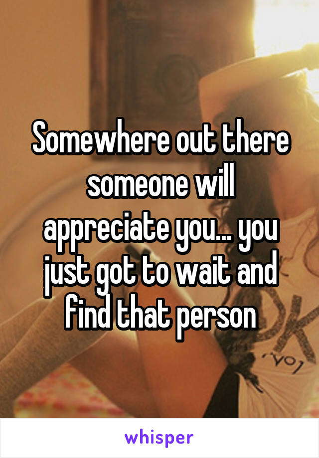 Somewhere out there someone will appreciate you... you just got to wait and find that person