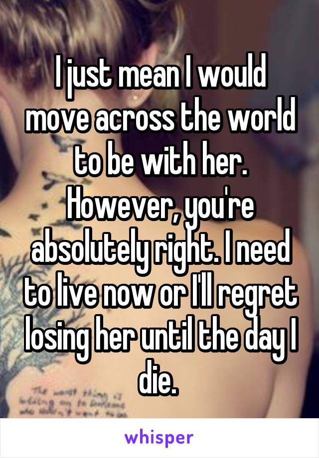 I just mean I would move across the world to be with her. However, you're absolutely right. I need to live now or I'll regret losing her until the day I die. 